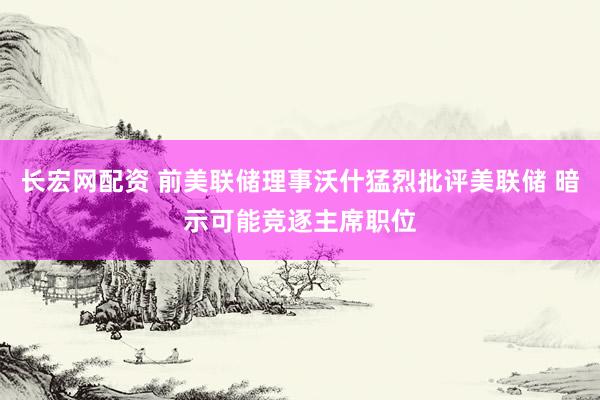 长宏网配资 前美联储理事沃什猛烈批评美联储 暗示可能竞逐主席职位