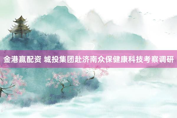 金港赢配资 城投集团赴济南众保健康科技考察调研
