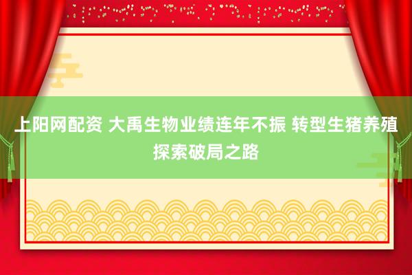 上阳网配资 大禹生物业绩连年不振 转型生猪养殖探索破局之路