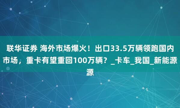 联华证券 海外市场爆火！出口33.5万辆领跑国内市场，重卡有望重回100万辆？_卡车_我国_新能源
