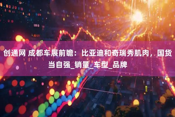 创通网 成都车展前瞻：比亚迪和奇瑞秀肌肉，国货当自强_销量_车型_品牌