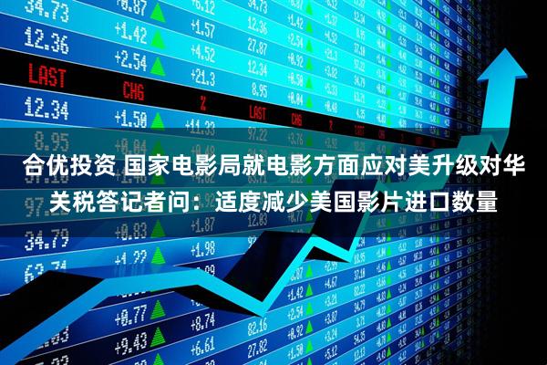 合优投资 国家电影局就电影方面应对美升级对华关税答记者问：适度减少美国影片进口数量