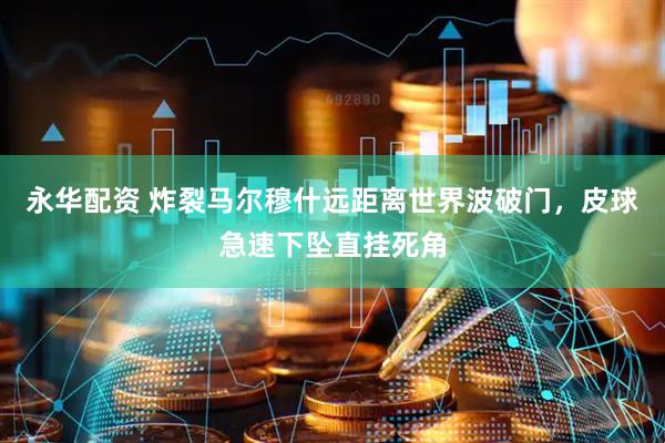 永华配资 炸裂马尔穆什远距离世界波破门，皮球急速下坠直挂死角
