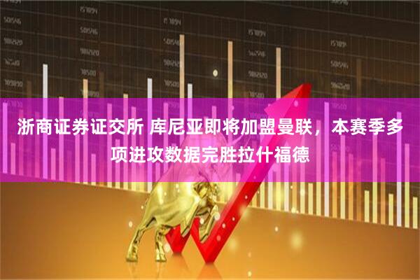 浙商证券证交所 库尼亚即将加盟曼联，本赛季多项进攻数据完胜拉什福德
