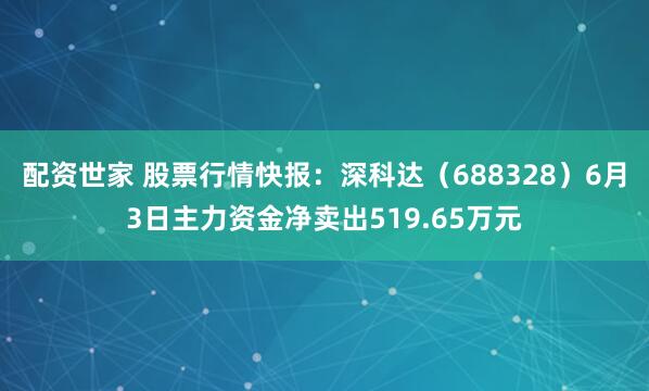 配资世家 股票行情快报：深科达（688328）6月3日主力资金净卖出519.65万元