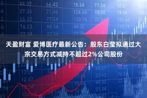 天盈财富 爱博医疗最新公告：股东白莹拟通过大宗交易方式减持不超过2%公司股份