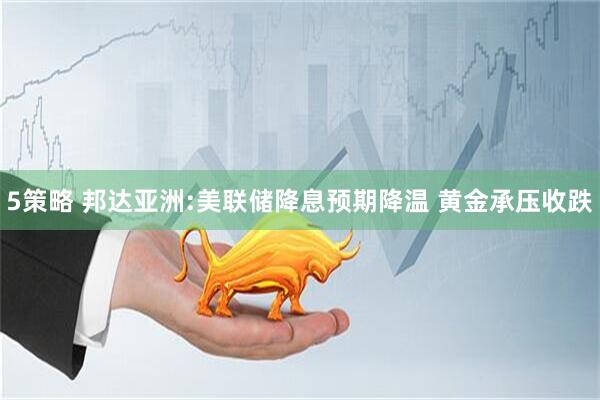 5策略 邦达亚洲:美联储降息预期降温 黄金承压收跌