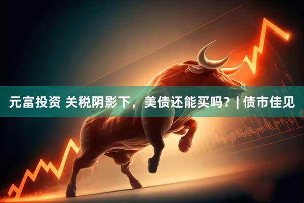 元富投资 关税阴影下，美债还能买吗？| 债市佳见