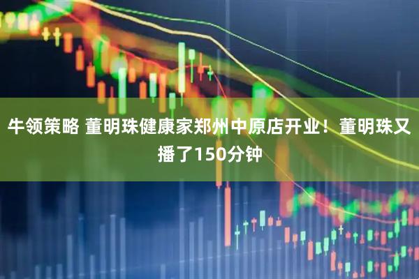 牛领策略 董明珠健康家郑州中原店开业！董明珠又播了150分钟
