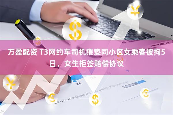 万盈配资 T3网约车司机猥亵同小区女乘客被拘5日，女生拒签赔偿协议