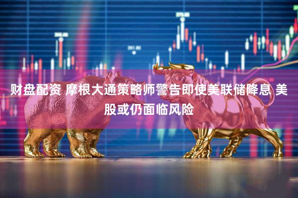 财盘配资 摩根大通策略师警告即使美联储降息 美股或仍面临风险