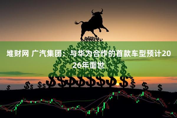 堆财网 广汽集团：与华为合作的首款车型预计2026年面世