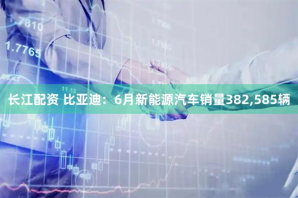 长江配资 比亚迪：6月新能源汽车销量382,585辆