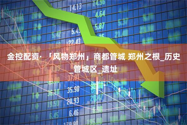 金控配资· 「风物郑州」商都管城 郑州之根_历史_管城区_遗址