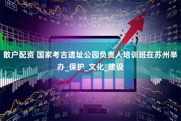 散户配资 国家考古遗址公园负责人培训班在苏州举办_保护_文化_建设