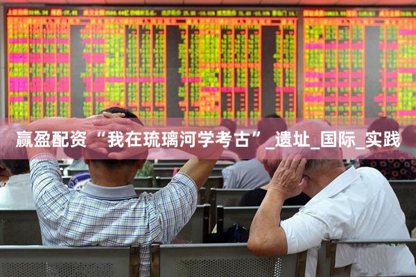 赢盈配资 “我在琉璃河学考古”_遗址_国际_实践