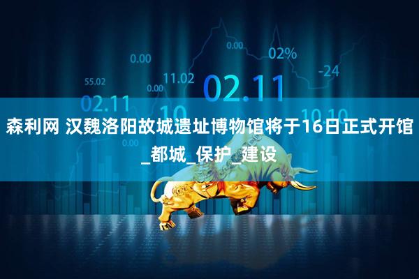 森利网 汉魏洛阳故城遗址博物馆将于16日正式开馆_都城_保护_建设