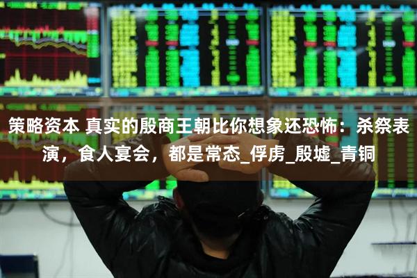 策略资本 真实的殷商王朝比你想象还恐怖：杀祭表演，食人宴会，都是常态_俘虏_殷墟_青铜