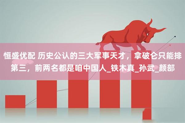 恒盛优配 历史公认的三大军事天才，拿破仑只能排第三，前两名都是咱中国人_铁木真_孙武_颜部