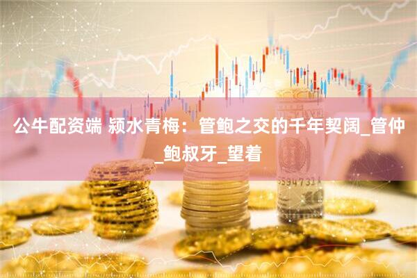 公牛配资端 颍水青梅：管鲍之交的千年契阔_管仲_鲍叔牙_望着