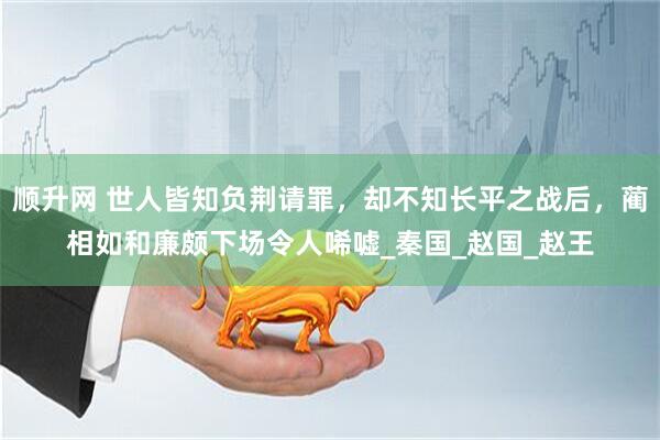 顺升网 世人皆知负荆请罪，却不知长平之战后，蔺相如和廉颇下场令人唏嘘_秦国_赵国_赵王