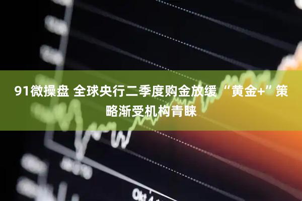 91微操盘 全球央行二季度购金放缓 “黄金+”策略渐受机构青睐