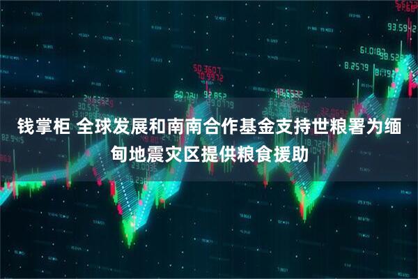 钱掌柜 全球发展和南南合作基金支持世粮署为缅甸地震灾区提供粮食援助