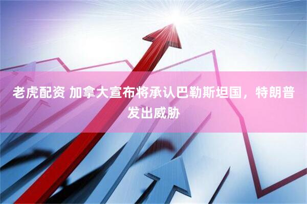 老虎配资 加拿大宣布将承认巴勒斯坦国，特朗普发出威胁