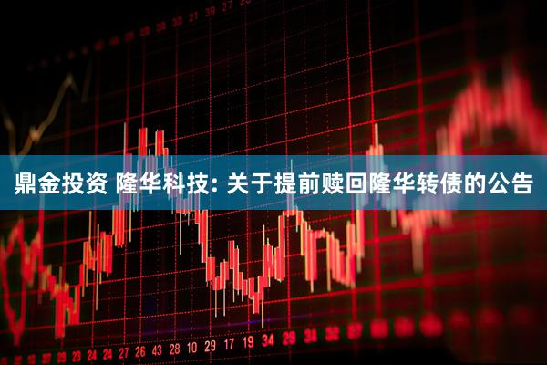 鼎金投资 隆华科技: 关于提前赎回隆华转债的公告