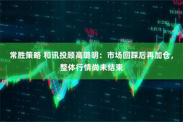 常胜策略 和讯投顾高璐明：市场回踩后再加仓，整体行情尚未结束