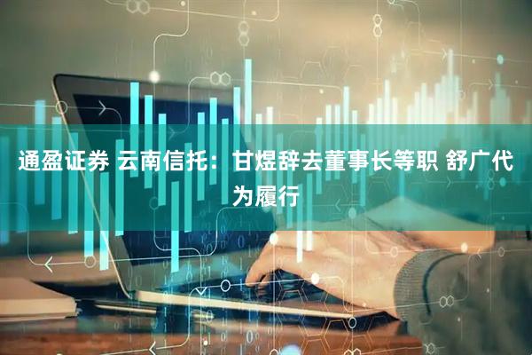 通盈证券 云南信托：甘煜辞去董事长等职 舒广代为履行