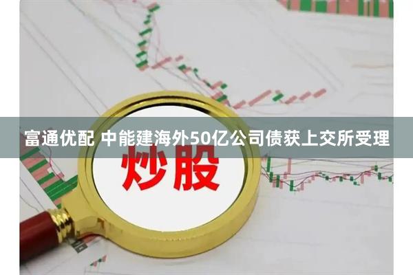 富通优配 中能建海外50亿公司债获上交所受理