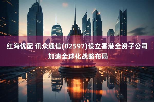 红海优配 讯众通信(02597)设立香港全资子公司 加速全球化战略布局