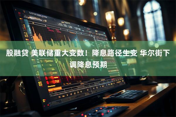 股融贷 美联储重大变数！降息路径生变 华尔街下调降息预期