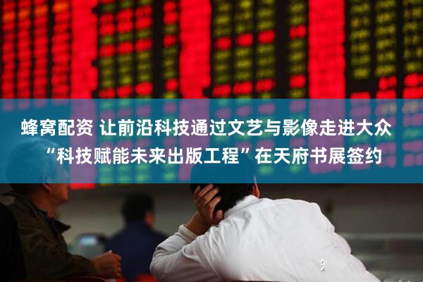 蜂窝配资 让前沿科技通过文艺与影像走进大众 “科技赋能未来出版工程”在天府书展签约