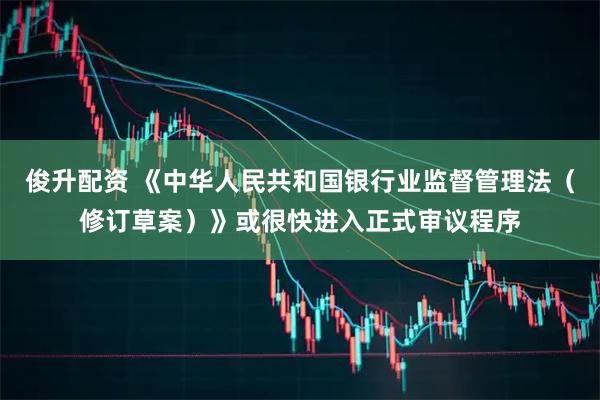 俊升配资 《中华人民共和国银行业监督管理法（修订草案）》或很快进入正式审议程序