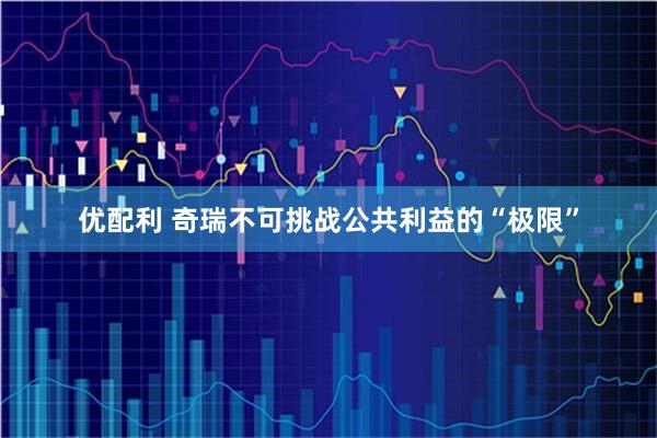 优配利 奇瑞不可挑战公共利益的“极限”