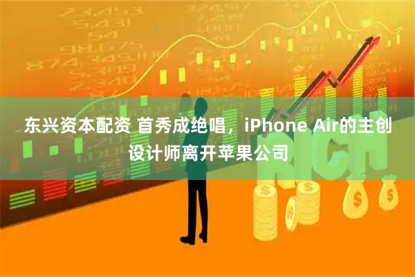 东兴资本配资 首秀成绝唱，iPhone Air的主创设计师离开苹果公司