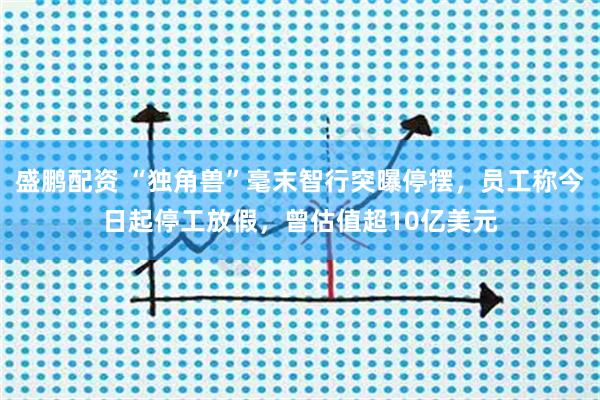盛鹏配资 “独角兽”毫末智行突曝停摆，员工称今日起停工放假，曾估值超10亿美元