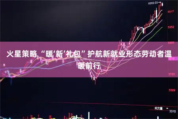火星策略 “暖‘新’礼包”护航新就业形态劳动者温暖前行