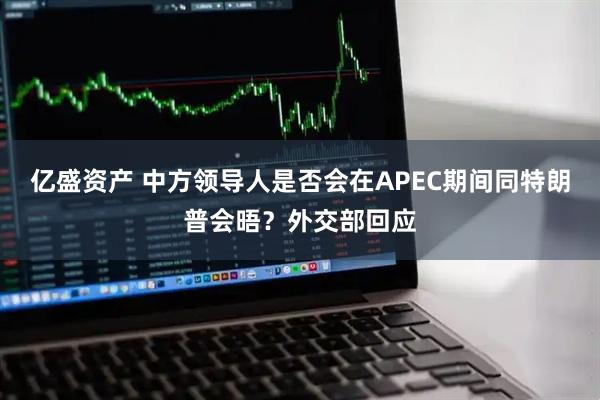 亿盛资产 中方领导人是否会在APEC期间同特朗普会晤？外交部回应
