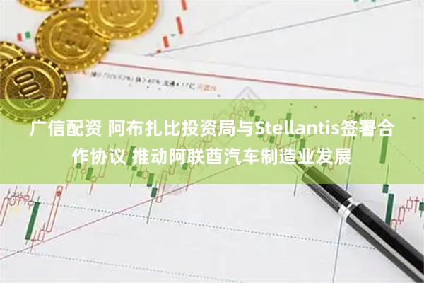 广信配资 阿布扎比投资局与Stellantis签署合作协议 推动阿联酋汽车制造业发展