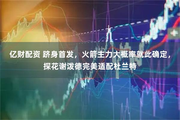 亿财配资 跻身首发，火箭主力大概率就此确定，探花谢泼德完美适配杜兰特