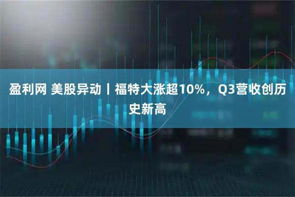 盈利网 美股异动丨福特大涨超10%，Q3营收创历史新高