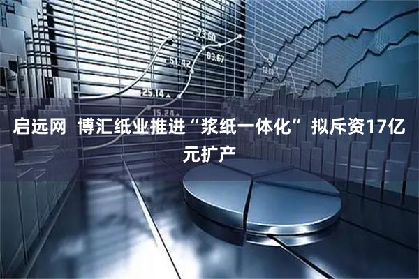 启远网  博汇纸业推进“浆纸一体化” 拟斥资17亿元扩产
