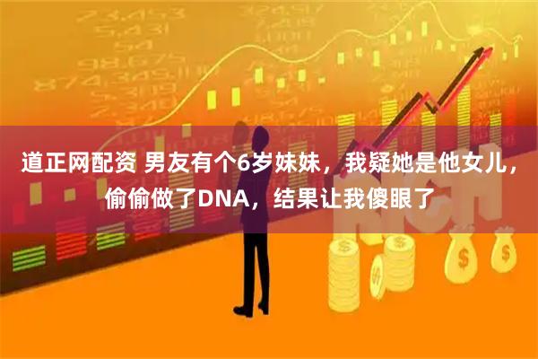 道正网配资 男友有个6岁妹妹,我疑她是他女儿,偷偷做了DNA,结果让我傻眼了