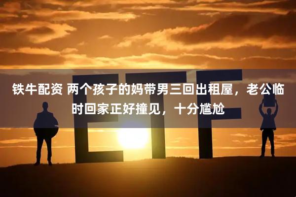 铁牛配资 两个孩子的妈带男三回出租屋,老公临时回家正好撞见,十分尴尬