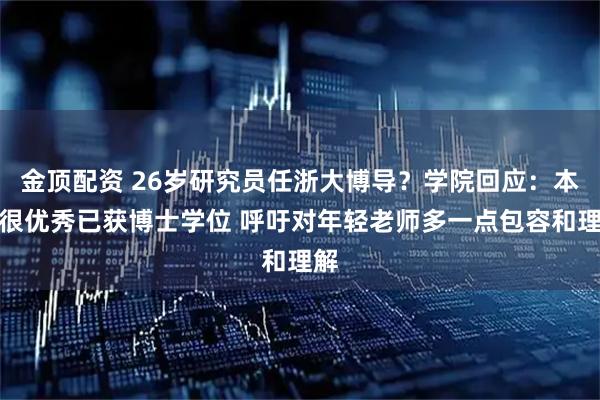 金顶配资 26岁研究员任浙大博导?学院回应:本人很优秀已获博士学位 呼吁对年轻老师多一点包容和理解