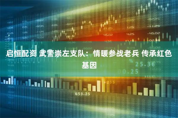 启恒配资 武警崇左支队:情暖参战老兵 传承红色基因