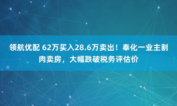领航优配 62万买入28.6万卖出!奉化一业主割肉卖房,大幅跌破税务评估价